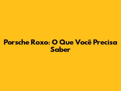 Porsche Roxo: O Que Você Precisa Saber