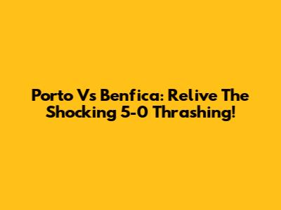 Porto Vs Benfica: Relive The Shocking 5-0 Thrashing!