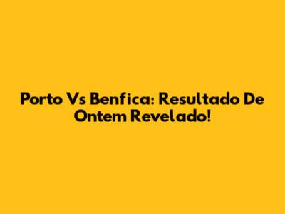 Porto Vs Benfica: Resultado De Ontem Revelado!