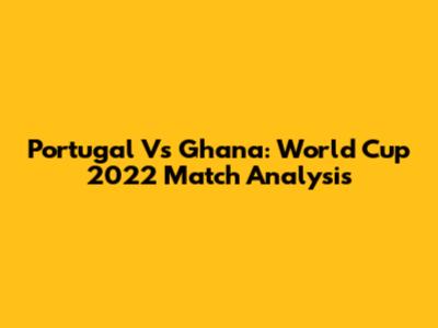 Portugal Vs Ghana: World Cup 2022 Match Analysis