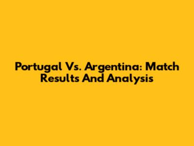 Portugal Vs. Argentina: Match Results And Analysis