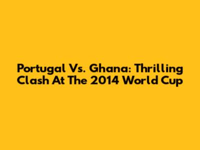 Portugal Vs. Ghana: Thrilling Clash At The 2014 World Cup