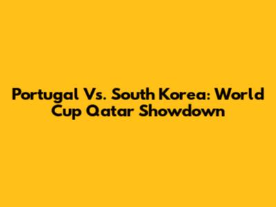 Portugal Vs. South Korea: World Cup Qatar Showdown
