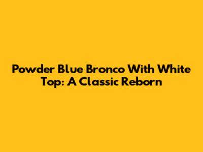 Powder Blue Bronco With White Top: A Classic Reborn