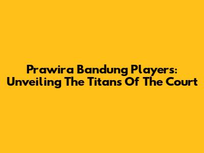 Prawira Bandung Players: Unveiling The Titans Of The Court