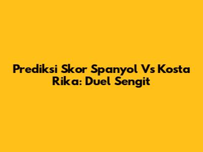 Prediksi Skor Spanyol Vs Kosta Rika: Duel Sengit