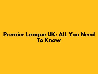 Premier League UK: All You Need To Know