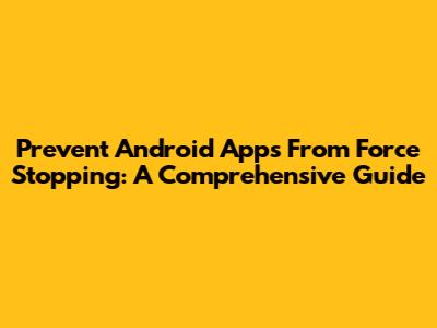 Prevent Android Apps From Force Stopping: A Comprehensive Guide