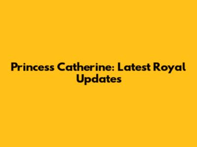 Princess Catherine: Latest Royal Updates