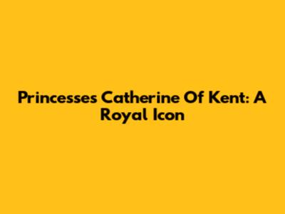Princesses Catherine Of Kent: A Royal Icon