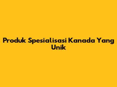 Produk Spesialisasi Kanada Yang Unik
