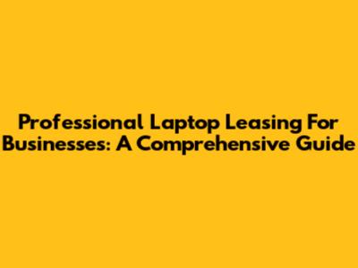 Professional Laptop Leasing For Businesses: A Comprehensive Guide