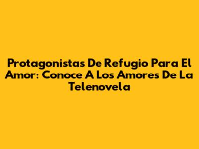 Protagonistas De Refugio Para El Amor: Conoce A Los Amores De La Telenovela