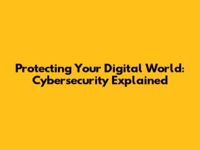 Protecting Your Digital World: Cybersecurity Explained