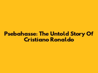 Psebahasse: The Untold Story Of Cristiano Ronaldo