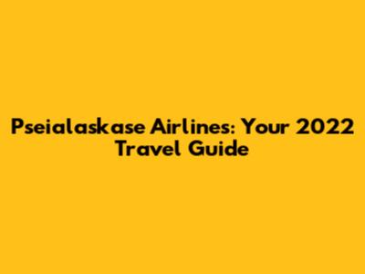 Pseialaskase Airlines: Your 2022 Travel Guide