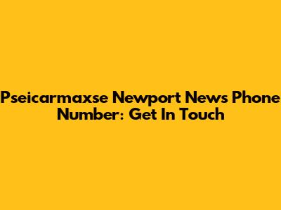Pseicarmaxse Newport News Phone Number: Get In Touch