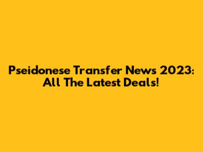 Pseidonese Transfer News 2023: All The Latest Deals!