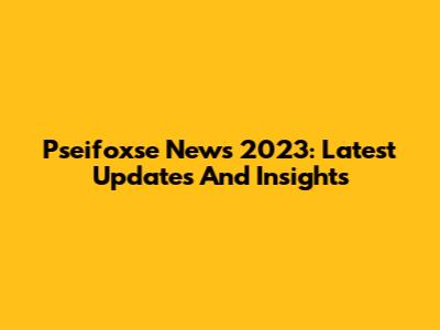 Pseifoxse News 2023: Latest Updates And Insights