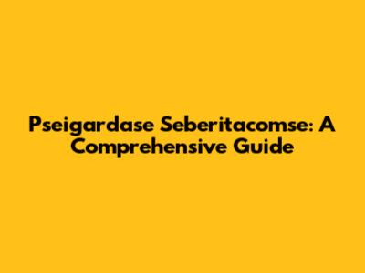 Pseigardase Seberitacomse: A Comprehensive Guide