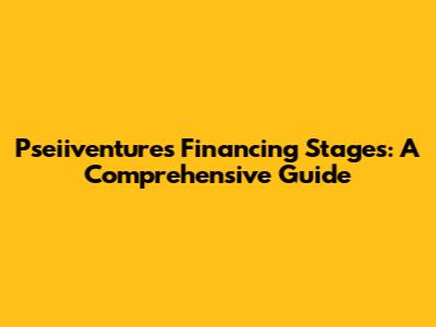 Pseiiventures Financing Stages: A Comprehensive Guide