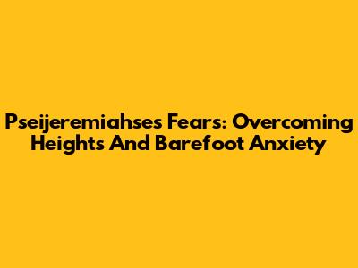 Pseijeremiahse's Fears: Overcoming Heights And Barefoot Anxiety