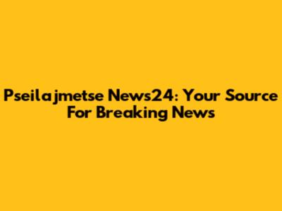 Pseilajmetse News24: Your Source For Breaking News