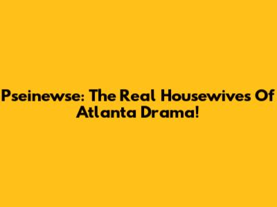 Pseinewse: The Real Housewives Of Atlanta Drama!