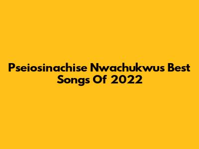 Pseiosinachise Nwachukwu's Best Songs Of 2022