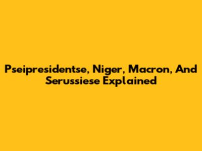 Pseipresidentse, Niger, Macron, And Serussiese Explained