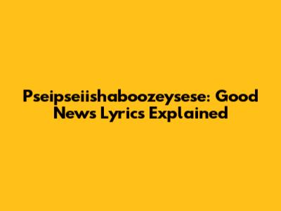 Pseipseiishaboozeysese: Good News Lyrics Explained
