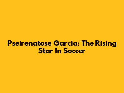 Pseirenatose Garcia: The Rising Star In Soccer