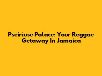 Pseiriuse Palace: Your Reggae Getaway In Jamaica