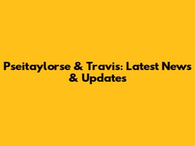 Pseitaylorse & Travis: Latest News & Updates