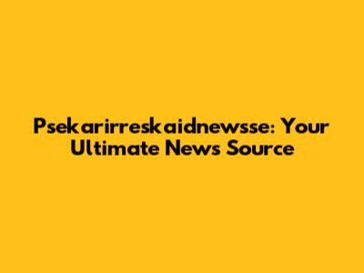 Psekarirreskaidnewsse: Your Ultimate News Source