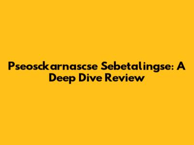 Pseosckarnascse Sebetalingse: A Deep Dive Review