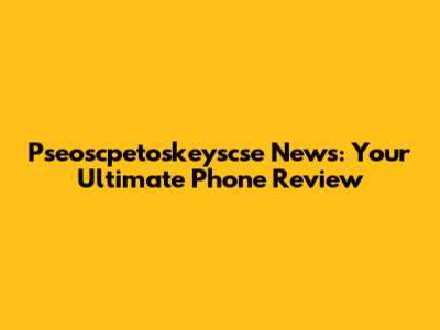 Pseoscpetoskeyscse News: Your Ultimate Phone Review