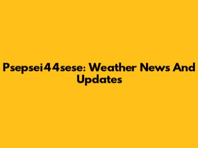 Psepsei44sese: Weather News And Updates