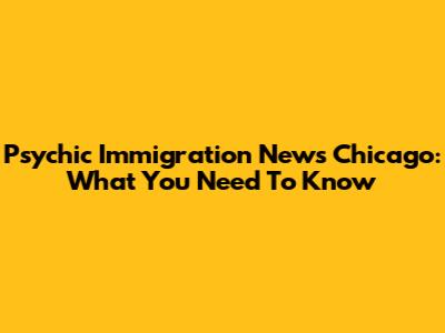 Psychic Immigration News Chicago: What You Need To Know
