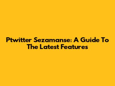 Ptwitter Sezamanse: A Guide To The Latest Features