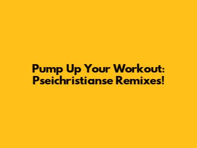 Pump Up Your Workout: Pseichristianse Remixes!