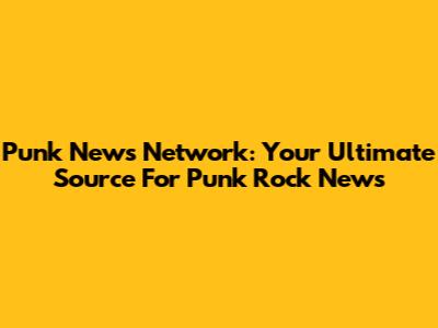 Punk News Network: Your Ultimate Source For Punk Rock News