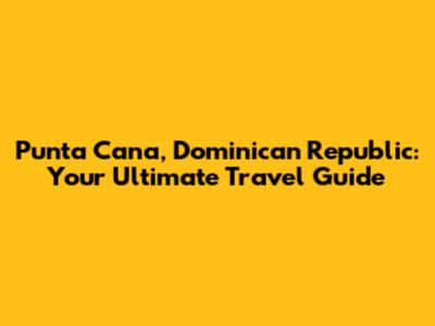 Punta Cana, Dominican Republic: Your Ultimate Travel Guide
