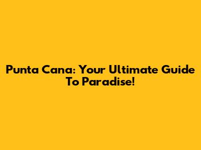 Punta Cana: Your Ultimate Guide To Paradise!