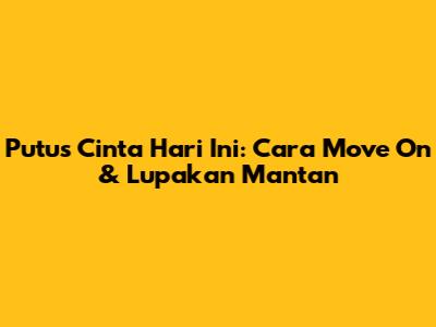 Putus Cinta Hari Ini: Cara Move On & Lupakan Mantan