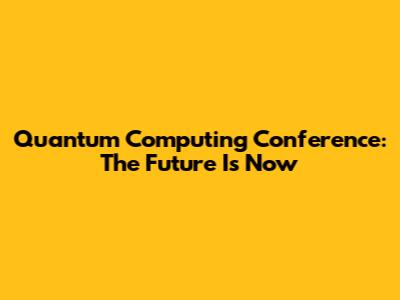 Quantum Computing Conference: The Future Is Now