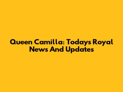 Queen Camilla: Today's Royal News And Updates