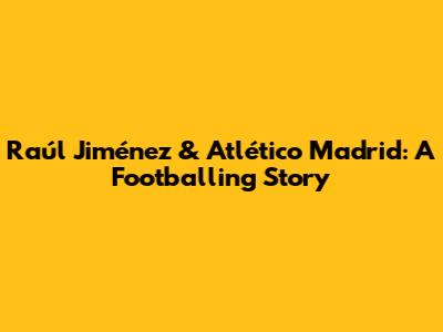 Raúl Jiménez & Atlético Madrid: A Footballing Story
