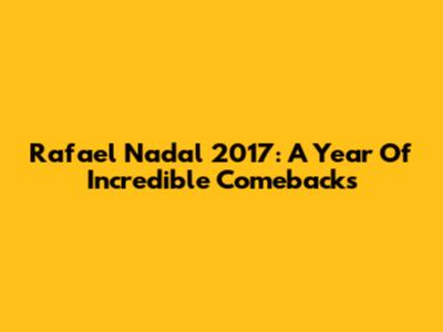 Rafael Nadal 2017: A Year Of Incredible Comebacks