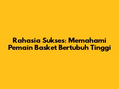 Rahasia Sukses: Memahami Pemain Basket Bertubuh Tinggi
